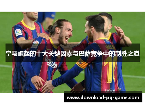 皇马崛起的十大关键因素与巴萨竞争中的制胜之道