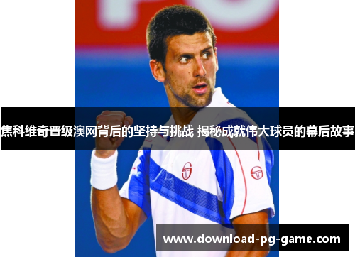 焦科维奇晋级澳网背后的坚持与挑战 揭秘成就伟大球员的幕后故事