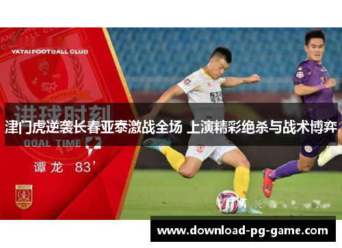 津门虎逆袭长春亚泰激战全场 上演精彩绝杀与战术博弈