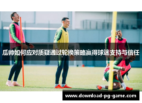 瓜帅如何应对质疑通过轮换策略赢得球迷支持与信任