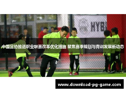 中国足协推进职业联赛改革优化措施 聚焦赛季规划与青训发展新动态