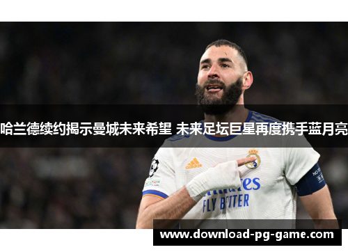 哈兰德续约揭示曼城未来希望 未来足坛巨星再度携手蓝月亮