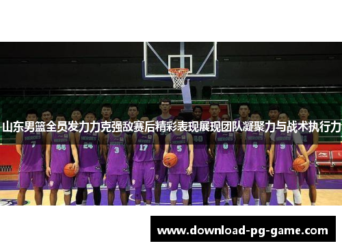 山东男篮全员发力力克强敌赛后精彩表现展现团队凝聚力与战术执行力