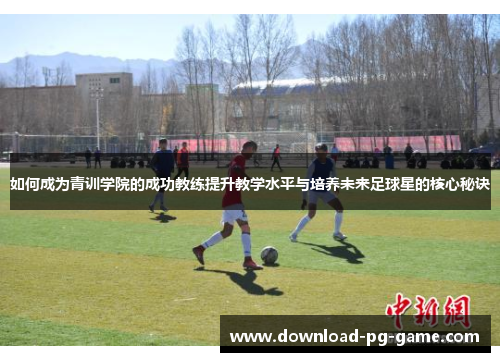 如何成为青训学院的成功教练提升教学水平与培养未来足球星的核心秘诀