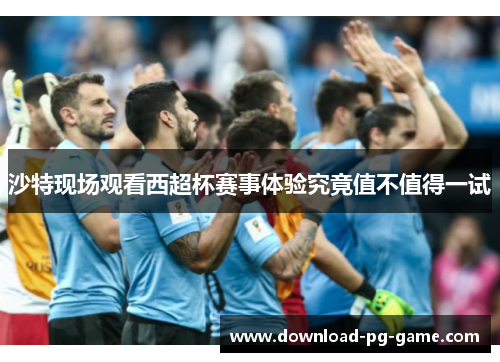 沙特现场观看西超杯赛事体验究竟值不值得一试