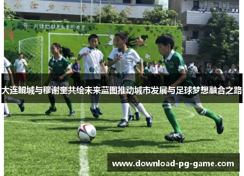 大连鲲城与穆谢奎共绘未来蓝图推动城市发展与足球梦想融合之路