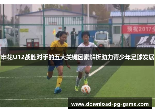 申花U12战胜对手的五大关键因素解析助力青少年足球发展