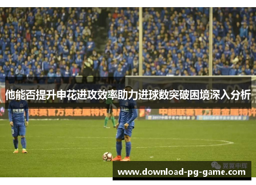 他能否提升申花进攻效率助力进球数突破困境深入分析