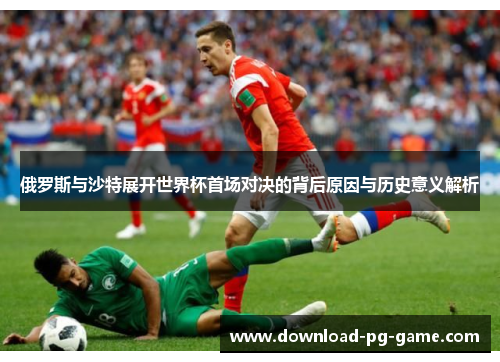 俄罗斯与沙特展开世界杯首场对决的背后原因与历史意义解析