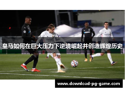 皇马如何在巨大压力下逆境崛起并创造辉煌历史