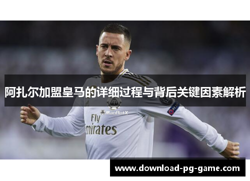 阿扎尔加盟皇马的详细过程与背后关键因素解析