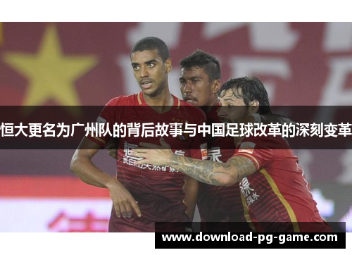 恒大更名为广州队的背后故事与中国足球改革的深刻变革