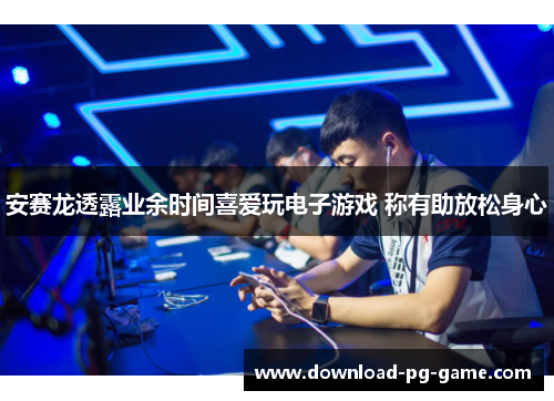 安赛龙透露业余时间喜爱玩电子游戏 称有助放松身心