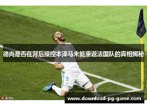 德尚是否在背后操控本泽马未能重返法国队的真相揭秘 德尚是否在背后操控本泽马未能重返法国队的真相揭秘