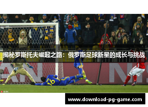 揭秘罗斯托夫崛起之路：俄罗斯足球新星的成长与挑战