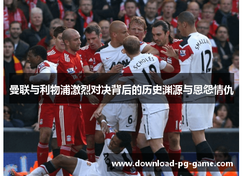 曼联与利物浦激烈对决背后的历史渊源与恩怨情仇