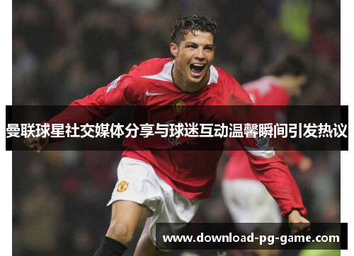曼联球星社交媒体分享与球迷互动温馨瞬间引发热议