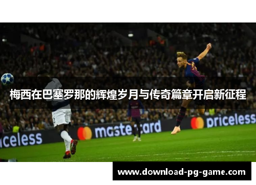 梅西在巴塞罗那的辉煌岁月与传奇篇章开启新征程