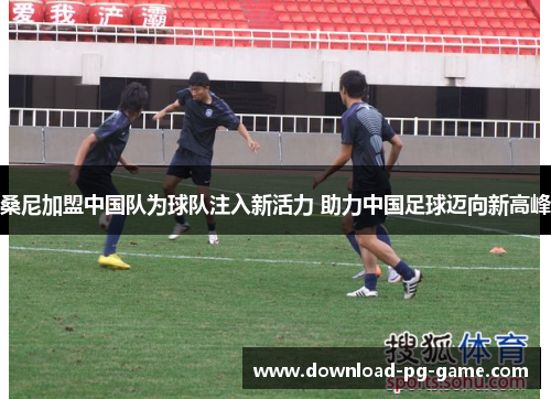 桑尼加盟中国队为球队注入新活力 助力中国足球迈向新高峰