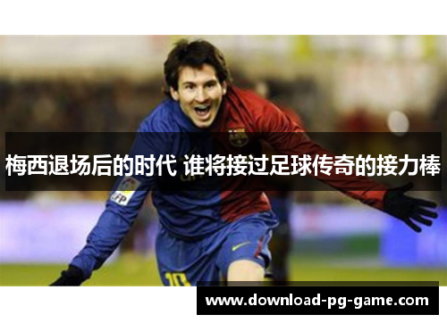 梅西退场后的时代 谁将接过足球传奇的接力棒