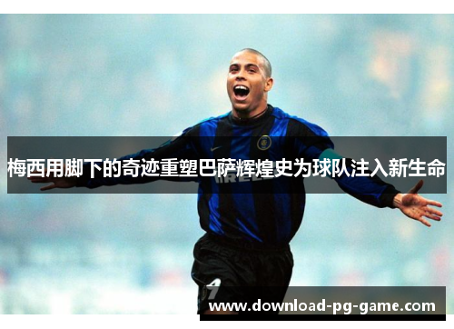 梅西用脚下的奇迹重塑巴萨辉煌史为球队注入新生命