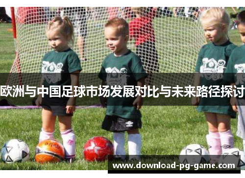 欧洲与中国足球市场发展对比与未来路径探讨