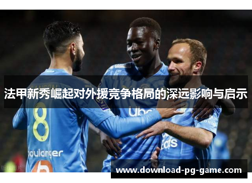法甲新秀崛起对外援竞争格局的深远影响与启示