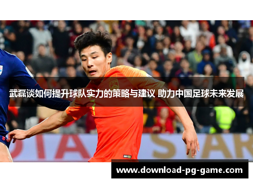 武磊谈如何提升球队实力的策略与建议 助力中国足球未来发展