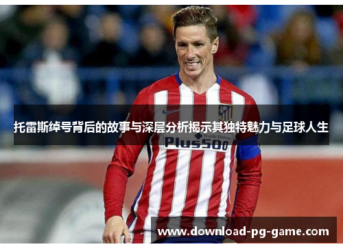 托雷斯绰号背后的故事与深层分析揭示其独特魅力与足球人生