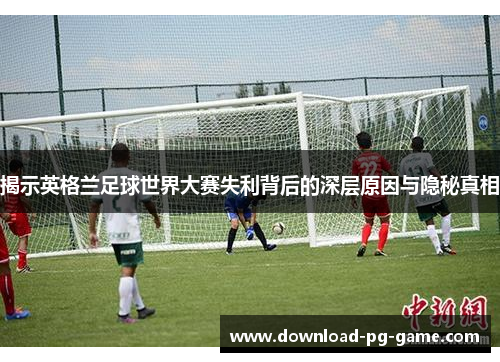 揭示英格兰足球世界大赛失利背后的深层原因与隐秘真相