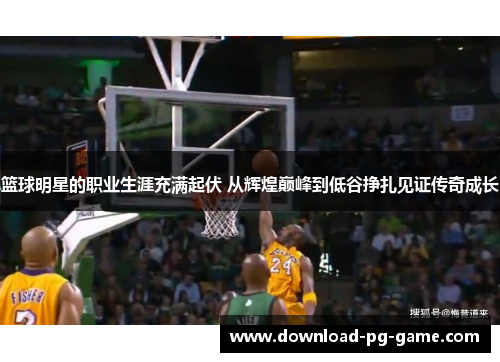 篮球明星的职业生涯充满起伏 从辉煌巅峰到低谷挣扎见证传奇成长