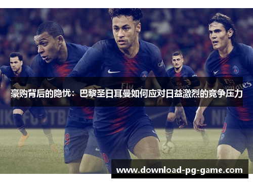 豪购背后的隐忧:巴黎圣日耳曼如何应对日益激烈的竞争压力 豪购背后的隐忧:巴黎圣日耳曼如何应对日益激烈的竞争压力