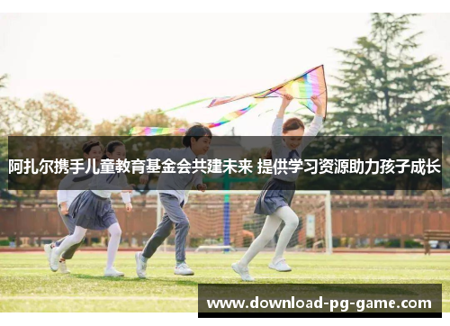 阿扎尔携手儿童教育基金会共建未来 提供学习资源助力孩子成长 阿扎尔携手儿童教育基金会共建未来 提供学习资源助力孩子成长