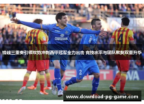 锋线三重奏引领攻势冲刺西甲冠军全力出击 竞技水平与团队默契双重升华 锋线三重奏引领攻势冲刺西甲冠军全力出击 竞技水平与团队默契双重升华
