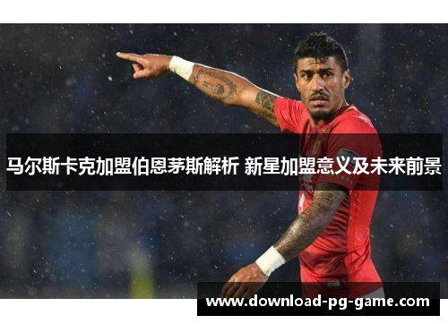 马尔斯卡克加盟伯恩茅斯解析 新星加盟意义及未来前景 马尔斯卡克加盟伯恩茅斯解析 新星加盟意义及未来前景