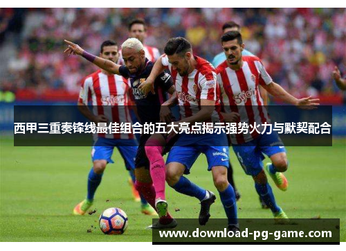 西甲三重奏锋线最佳组合的五大亮点揭示强势火力与默契配合