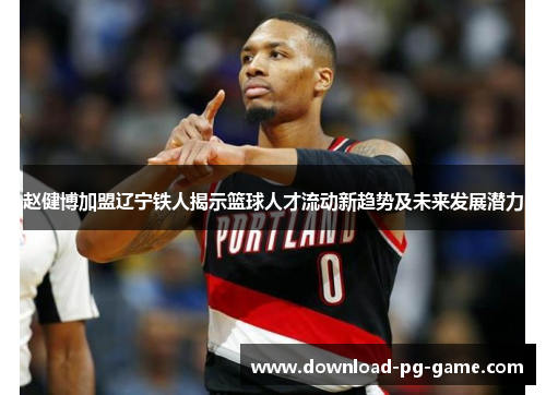 赵健博加盟辽宁铁人揭示篮球人才流动新趋势及未来发展潜力
