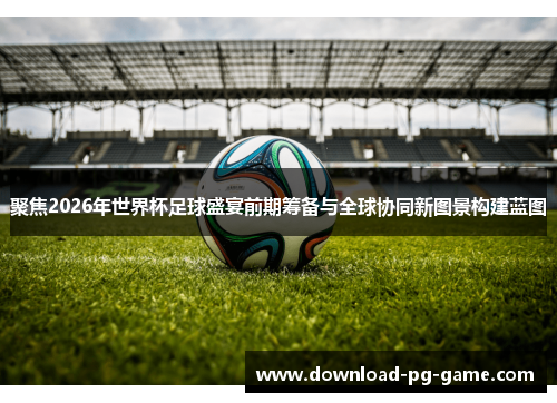 聚焦2026年世界杯足球盛宴前期筹备与全球协同新图景构建蓝图