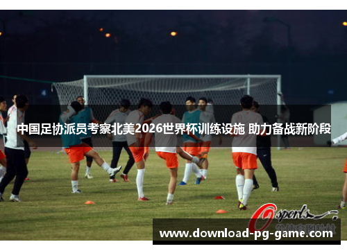 中国足协派员考察北美2026世界杯训练设施 助力备战新阶段