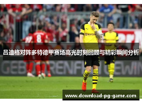 吕迪格对阵多特德甲赛场高光时刻回顾与精彩瞬间分析 吕迪格对阵多特德甲赛场高光时刻回顾与精彩瞬间分析